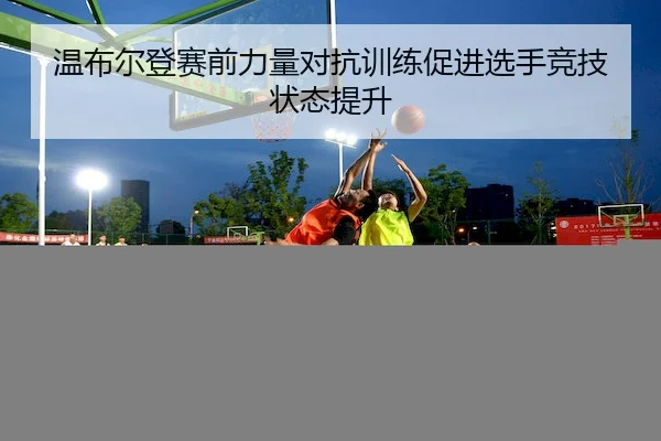 温布尔登赛前力量对抗训练促进选手竞技状态提升